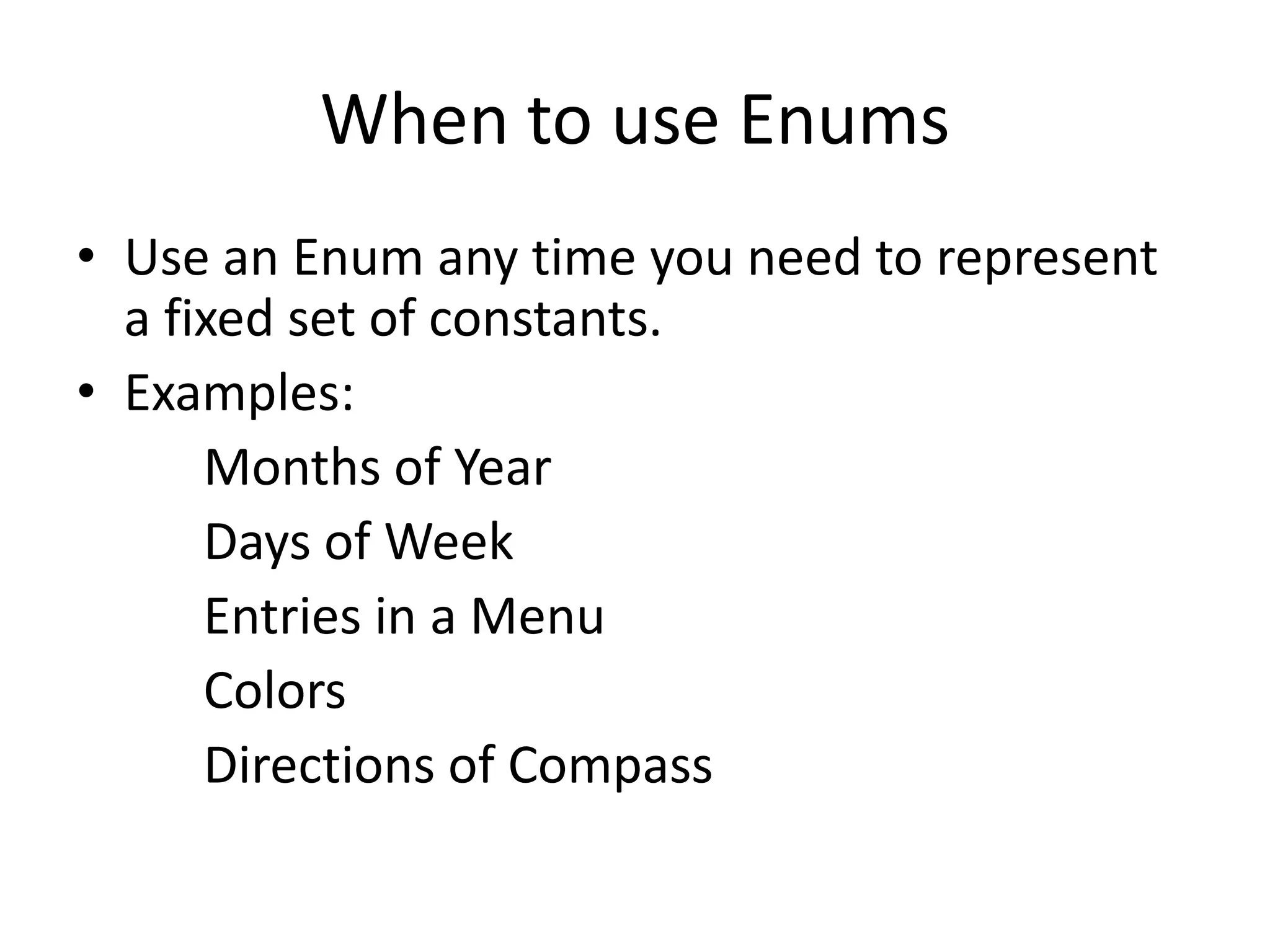 When to use Enums
• Use an Enum any time you need to represent
a fixed set of constants.
• Examples:
Months of Year
Days of Week
Entries in a Menu
Colors
Directions of Compass