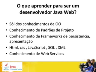 O que aprender para ser um
      desenvolvedor Java Web?

• Sólidos conhecimentos de OO
• Conhecimento de Padrões de Projeto
• Conhecimento de Frameworks de persistência,
  apresentação
• Html, css , JavaScript , SQL , XML
• Conhecimento de Web Services
 
