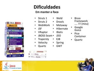 Dificuldades
Em manter o foco
•   Struts 1   •   Weld        • Bisso
•   Struts 2   •   Drools        Framework
•   WebWork •      Metaway       .... !!! (meu)
•   JSF        •   Hibernate   • Google
                                 Guice
•   VRaptor    •   IBatis      • Pico
•   JBOSS Seam •   JDO           Container
•   Trapersty •    EJB         • Quartz
•   Velocity   •   Spring
•   Quartz     •   GWT
 