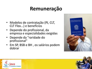 Remuneração

• Modelos de contratação (PJ, CLT,
  CLT Flex...) e benefícios
• Depende do profissional, da
  empresa e especialidades exigidas
• Depende da "raridade do
  profissional"
• Em SP, BSB e BH , os salários podem
  dobrar
 
