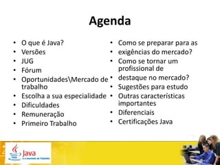 Agenda
•   O que é Java?               •   Como se preparar para as
•   Versões                     •   exigências do mercado?
•   JUG                         •   Como se tornar um
•   Fórum                           profissional de
•   OportunidadesMercado de •      destaque no mercado?
    trabalho                    •   Sugestões para estudo
•   Escolha a sua especialidade •   Outras características
•   Dificuldades                    importantes
•   Remuneração                 •   Diferenciais
•   Primeiro Trabalho           •   Certificações Java
 