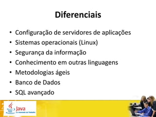 Diferenciais
•   Configuração de servidores de aplicações
•   Sistemas operacionais (Linux)
•   Segurança da informação
•   Conhecimento em outras linguagens
•   Metodologias ágeis
•   Banco de Dados
•   SQL avançado
 