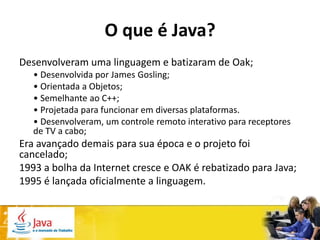 O que é Java?
Desenvolveram uma linguagem e batizaram de Oak;
   • Desenvolvida por James Gosling;
   • Orientada a Objetos;
   • Semelhante ao C++;
   • Projetada para funcionar em diversas plataformas.
   • Desenvolveram, um controle remoto interativo para receptores
   de TV a cabo;
Era avançado demais para sua época e o projeto foi
cancelado;
1993 a bolha da Internet cresce e OAK é rebatizado para Java;
1995 é lançada oficialmente a linguagem.
 