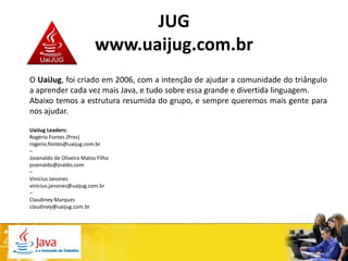 JUG
                           www.uaijug.com.br
O UaiJug, foi criado em 2006, com a intenção de ajudar a comunidade do triângulo
a aprender cada vez mais Java, e tudo sobre essa grande e divertida linguagem.
Abaixo temos a estrutura resumida do grupo, e sempre queremos mais gente para
nos ajudar.

UaiJug Leaders:
Rogério Fontes (Pres)
rogerio.fontes@uaijug.com.br
–
Josenaldo de Oliveira Matos Filho
josenaldo@jnaldo.com
–
Vinícius Janones
vinicius.janones@uaijug.com.br
–
Claudiney Marques
claudiney@uaijug.com.br
 