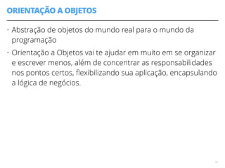 ORIENTAÇÃO A OBJETOS 
• Abstração de objetos do mundo real para o mundo da 
programação 
• Orientação a Objetos vai te ajudar em muito em se organizar 
e escrever menos, além de concentrar as responsabilidades 
nos pontos certos, flexibilizando sua aplicação, encapsulando 
a lógica de negócios. 
12 
 