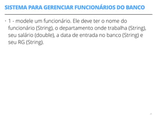 SISTEMA PARA GERENCIAR FUNCIONÁRIOS DO BANCO 
• 1 - modele um funcionário. Ele deve ter o nome do 
funcionário (String), o departamento onde trabalha (String), 
seu salário (double), a data de entrada no banco (String) e 
seu RG (String). 
26 
 