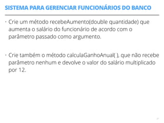 SISTEMA PARA GERENCIAR FUNCIONÁRIOS DO BANCO 
• Crie um método recebeAumento(double quantidade) que 
aumenta o salário do funcionário de acordo com o 
parâmetro passado como argumento. 
! 
• Crie também o método calculaGanhoAnual( ), que não recebe 
parâmetro nenhum e devolve o valor do salário multiplicado 
por 12. 
27 
 