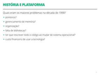 HISTÓRIA E PLATAFORMA 
Quais eram os maiores problemas na década de 1990? 
• ponteiros? 
• gerenciamento de memória? 
• organização? 
• falta de bibliotecas? 
• ter que rescrever todo o código ao mudar de sistema operacional? 
• custo financeiro de usar a tecnologia? 
4 
 