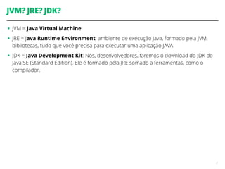 JVM? JRE? JDK? 
• JVM = Java Virtual Machine 
• JRE = Java Runtime Environment, ambiente de execução Java, formado pela JVM, 
bibliotecas, tudo que você precisa para executar uma aplicação JAVA 
• JDK = Java Development Kit: Nós, desenvolvedores, faremos o download do JDK do 
Java SE (Standard Edition). Ele é formado pela JRE somado a ferramentas, como o 
compilador. 
9 
 