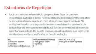 Estruturas de Repetição
● for: é uma estrutura de repetição que possui três fases de controle:
inicialização, avaliação e passo. Na inicialização são colocadas instruções a fim
de inicializar o laço de repetição como atribuir valores para variáveis. Na
avaliação é inserida uma expressão booleana que determina se o trecho de
código deve ser executado ou repetido. No passo é determinado como será o
caminhar da repetição. De quanto em quanto ou de qual para qual valor serão
atualizadas as variáveis verificadas na fase de avaliação.
do{
// instruções a serem
// repetidas
} while (expressãoBooleana);
while(expressãoBooleana) {
// instruções a serem
// repetidas
}
for(int i=0; i<10; i++){
//instruções a serem repetidas
}
 