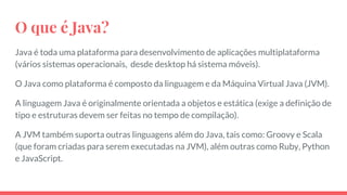 O que é Java?
Java é toda uma plataforma para desenvolvimento de aplicações multiplataforma
(vários sistemas operacionais, desde desktop há sistema móveis).
O Java como plataforma é composto da linguagem e da Máquina Virtual Java (JVM).
A linguagem Java é originalmente orientada a objetos e estática (exige a definição de
tipo e estruturas devem ser feitas no tempo de compilação).
A JVM também suporta outras linguagens além do Java, tais como: Groovy e Scala
(que foram criadas para serem executadas na JVM), além outras como Ruby, Python
e JavaScript.
 