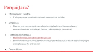 Porquê Java?
● Mercado de Trabalho
○ É a linguagem que possui maior demanda no mercado de trabalho
● Empresas
○ Diversas empresas grande do mercado de tecnologia adotam a linguagem Java no
desenvolvimento de suas soluções (Twitter, Linkedin, Google, entre outras).
● Histórias de migração
○ http://www.infoq.com/articles/twitter-java-use
○ http://www.techworm.net/2016/01/why-did-google-choose-java-as-default-application-progra
mming-language-for-android.html
● Comunidade
 