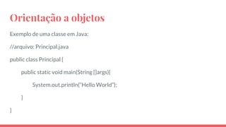 Orientação a objetos
Exemplo de uma classe em Java:
//arquivo: Principal.java
public class Principal {
public static void main(String []args){
System.out.println(“Hello World”);
}
}
 
