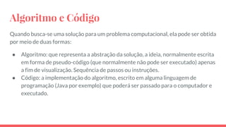 Algoritmo e Código
Quando busca-se uma solução para um problema computacional, ela pode ser obtida
por meio de duas formas:
● Algoritmo: que representa a abstração da solução, a ideia, normalmente escrita
em forma de pseudo-código (que normalmente não pode ser executado) apenas
a fim de visualização. Sequência de passos ou instruções.
● Código: a implementação do algoritmo, escrito em alguma linguagem de
programação (Java por exemplo) que poderá ser passado para o computador e
executado.
 