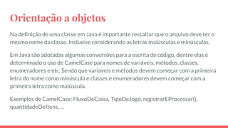 Orientação a objetos
Na definição de uma classe em Java é importante ressaltar que o arquivo deve ter o
mesmo nome da classe. Inclusive considerando as letras maiúsculas e minúsculas.
Em Java são adotadas algumas conversões para a escrita de código, dentre elas é
determinado o uso de CamelCase para nomes de variáveis, métodos, classes,
enumeradores e etc. Sendo que varíaveis e métodos devem começar com a primeira
letra do nome como minúscula e classes e enumeradores devem começar com a
primeira letra como maiúscula.
Exemplos de CamelCase: FluxoDeCaixa, TipoDeJogo, registrarEProcessar(),
quantidadeDeItens, ...
 