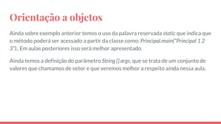 Orientação a objetos
Ainda sobre exemplo anterior temos o uso da palavra reservada static que indica que
o método poderá ser acessado a partir da classe como: Principal.main(“Principal 1 2
3”);. Em aulas posteriores isso será melhor apresentado.
Ainda temos a definição do parâmetro String [] args, que se trata de um conjunto de
valores que chamamos de vetor e que veremos melhor a respeito ainda nessa aula.
 