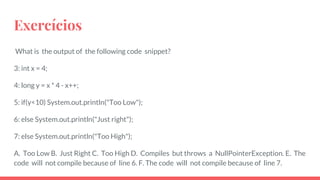 Exercícios
What is the output of the following code snippet?
3: int x = 4;
4: long y = x * 4 - x++;
5: if(y<10) System.out.println("Too Low");
6: else System.out.println("Just right");
7: else System.out.println("Too High");
A. Too Low B. Just Right C. Too High D. Compiles but throws a NullPointerException. E. The
code will not compile because of line 6. F. The code will not compile because of line 7.
 