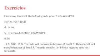 Exercícios
How many times will the following code print "Hello World"? 3
: for(int i=0; i<10 ; ) {
4: i = i++;
5: System.out.println("Hello World");
6: } A
. 9 B. 10 C. 11 D. The code will not compile because of line 3. E. The code will not
compile because of line 5. F. The code contains an infinite loop and does not
terminate.
 