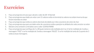 Exercícios
1. Faça um programa em java que calcule o valor de 20! (Fatorial)
2. Faça um programa que dado um vetor com 15 valores exiba no terminal os valores na ordem inversa da que
foram inseridos no vetor
3. Faça um programa que exiba os valores decimais da tabela asc ii dos caracteres de vetor de char
4. Faça um programa que para um dado vetor de caracteres exiba a posição no alfabeto de cada caracter no vetor
5. Declare uma variável e a inicialize com o valor 12345678900
6. Faça um programa que verifique de 1 a 30 quais números são múltiplos de 2 ou 3. Se for múltiplo de 2 exiba a
mensagem “FIZZ” e se for múltiplo de 3 exiba a mensagem “BUZZ”. E se for múltiplo de tanto de 2 quanto de 3
exiba as duas mensagens.
 