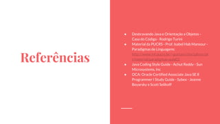 Referências
● Desbravando Java e Orientação a Objetos -
Casa do Código - Rodrigo Turini
● Material da PUCRS - Prof. Isabel Hab Mansour -
Paradigmas de Linguagens:
http://www.inf.pucrs.br/~gustavo/disciplinas/pl
i/material/paradigmas-aula01
● Java Coding Style Guide - Achut Reddy - Sun
Microsystems, Inc
● OCA: Oracle Certified Associate Java SE 8
Programmer I Study Guide - Sybex - Jeanne
Boyarsky e Scott Selikoff
 