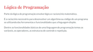 Lógica de Programação
Parte da lógica de programação envolve lógica e racioncínio matemático.
É o raciocínio necessário para desenvolver um algoritmo ou código de um programa
se utilizando das ferramentas e funcionalidades que a linguagem dispõe.
Dentre as funcionalidades básicas de uma linguagem de programação temos as
variáveis, os operadores, as estruturas de controle e repetição.
 