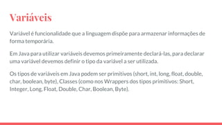 Variáveis
Variável é funcionalidade que a linguagem dispõe para armazenar informações de
forma temporária.
Em Java para utilizar variáveis devemos primeiramente declará-las, para declarar
uma variável devemos definir o tipo da variável a ser utilizada.
Os tipos de variáveis em Java podem ser primitivos (short, int, long, float, double,
char, boolean, byte), Classes (como nos Wrappers dos tipos primitivos: Short,
Integer, Long, Float, Double, Char, Boolean, Byte).
 