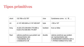 Tipos primitivos
short -32.768 a 32.767 char Carácteres como : ‘a’, ‘B’, ...
int -2.147.483.648 e 2.147.483.647 byte -128 a 127
long -9.223.372.036.854.775.808 a
9.223.372.036.854.775.807
boolean true ou false
float valores positivos que podem ser
representados são
1.40239846e-46 a
3.40282347e+38
double valores positivos que podem
ser representados são
4.94065645841246544e-324 a
1.7976931348623157e+308
 