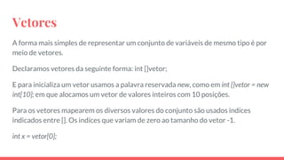 Vetores
A forma mais simples de representar um conjunto de variáveis de mesmo tipo é por
meio de vetores.
Declaramos vetores da seguinte forma: int []vetor;
E para inicializa um vetor usamos a palavra reservada new, como em int []vetor = new
int[10]; em que alocamos um vetor de valores inteiros com 10 posições.
Para os vetores mapearem os diversos valores do conjunto são usados indíces
indicados entre []. Os indíces que variam de zero ao tamanho do vetor -1.
int x = vetor[0];
 