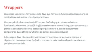 Wrappers
Wrappers são classes fornecidas pelo Java que fornecem funcionalidades comuns na
manipulações de valores dos tipos primitivos.
Um dos principais exemplos de Wrappers é o String que possuem diversas
funcionalidades como .concat(String) (que retorna uma nova String com os valores da
primeira concatenado com a passada por parâmetro) e .equals (que permite
comparar se duas String ou Objetos de outras classes são iguais).
A linguagem Java não permite sobreescrever operadores, logo ao se comparar
objetos em Java o operador (==) não compara os valores de cada objeto e sim suas
posições de memória.
 