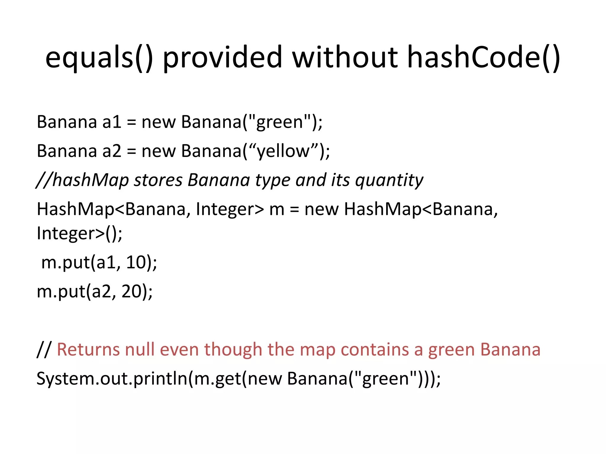 equals() provided without hashCode()
Banana a1 = new Banana("green");
Banana a2 = new Banana(“yellow”);
//hashMap stores Banana type and its quantity
HashMap<Banana, Integer> m = new HashMap<Banana,
Integer>();
m.put(a1, 10);
m.put(a2, 20);
// Returns null even though the map contains a green Banana
System.out.println(m.get(new Banana("green")));
 