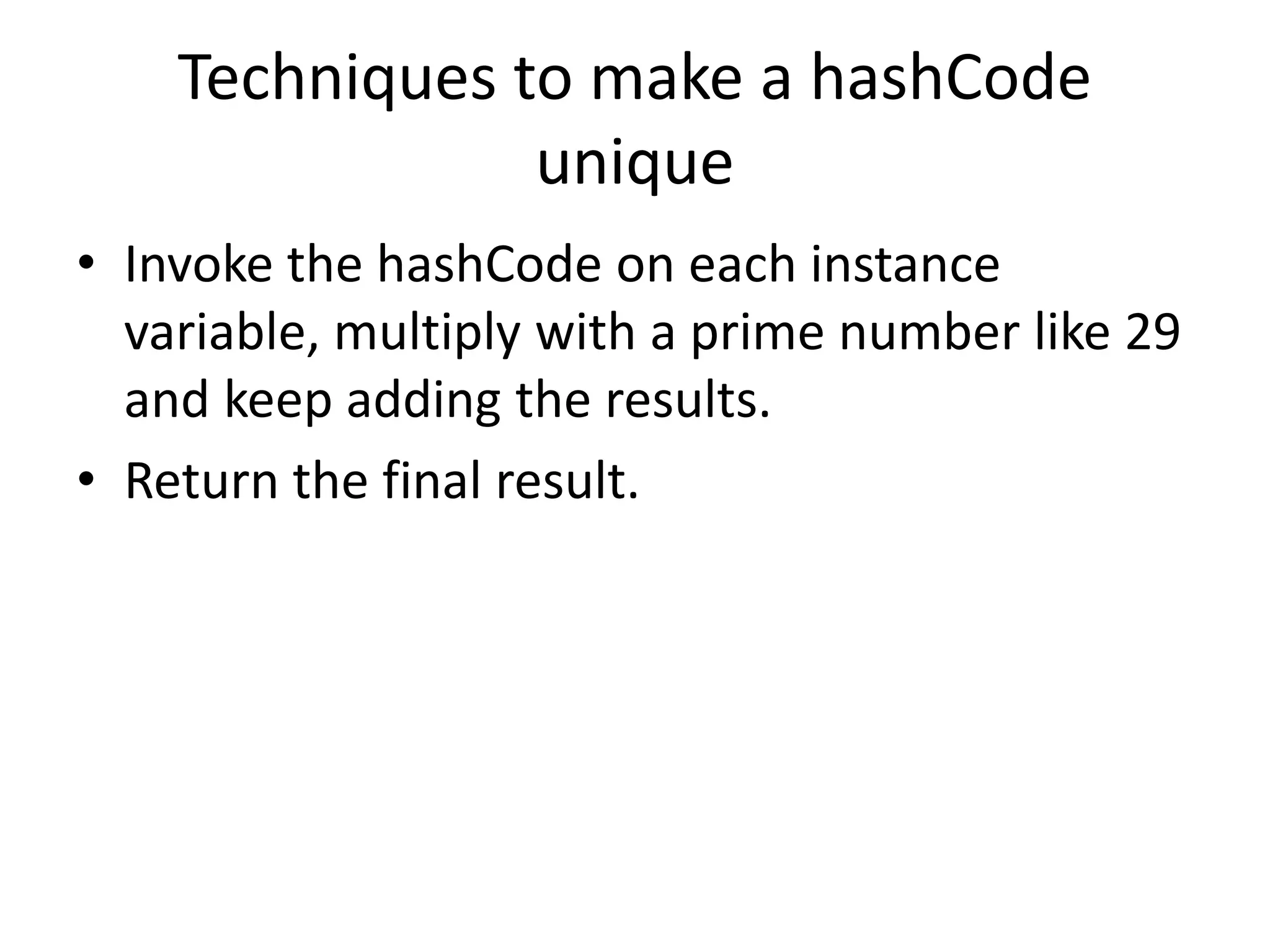 Techniques to make a hashCode
unique
• Invoke the hashCode on each instance
variable, multiply with a prime number like 29
and keep adding the results.
• Return the final result.
 