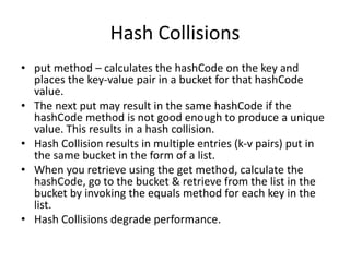 Hash Collisions
• put method – calculates the hashCode on the key and
places the key-value pair in a bucket for that hashCode
value.
• The next put may result in the same hashCode if the
hashCode method is not good enough to produce a unique
value. This results in a hash collision.
• Hash Collision results in multiple entries (k-v pairs) put in
the same bucket in the form of a list.
• When you retrieve using the get method, calculate the
hashCode, go to the bucket & retrieve from the list in the
bucket by invoking the equals method for each key in the
list.
• Hash Collisions degrade performance.
 