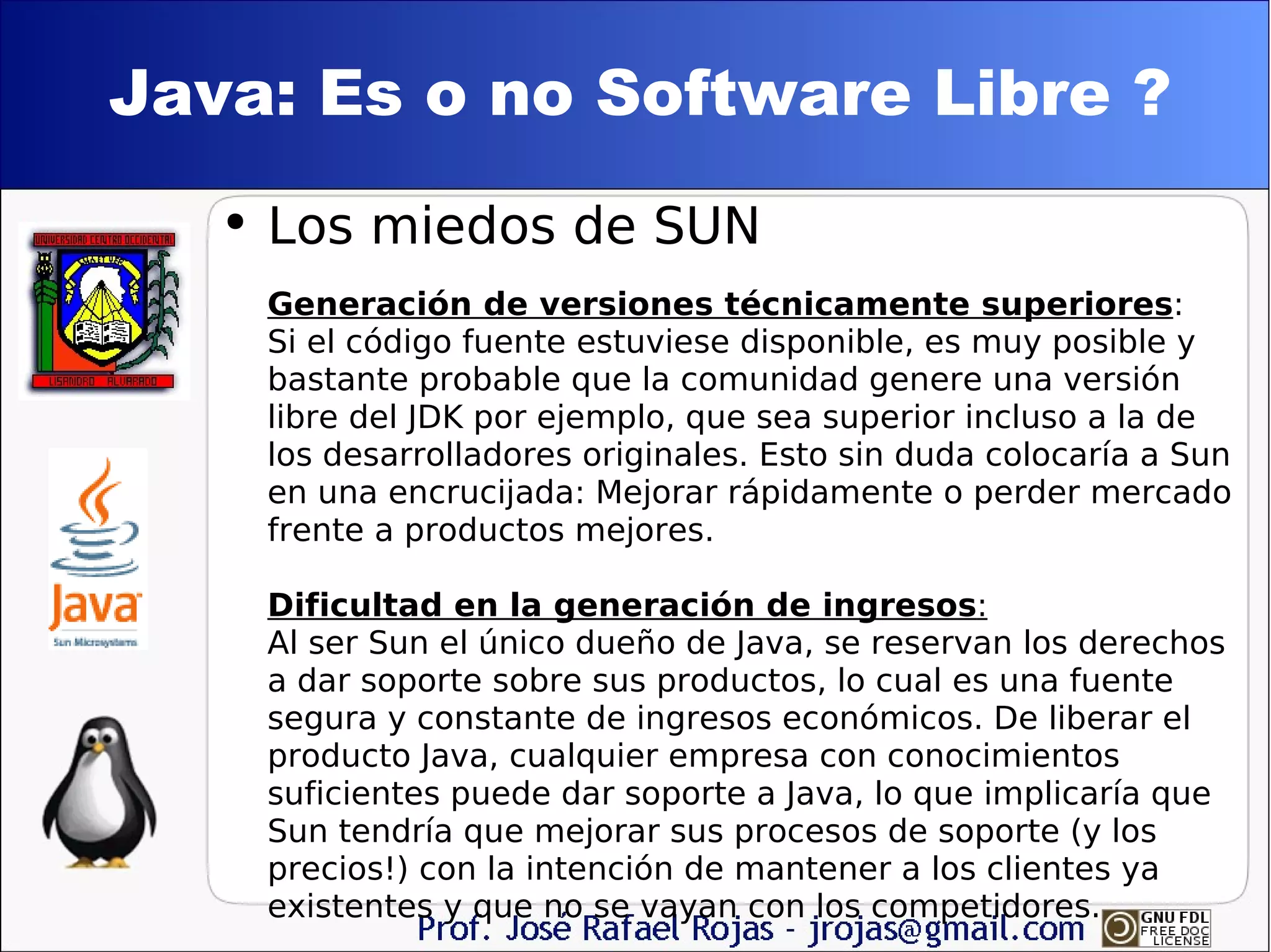 Java: Es o no Software Libre ? Los miedos de SUN Generación de versiones técnicamente superiores : Si el código fuente estuviese disponible, es muy posible y bastante probable que la comunidad genere una versión libre del JDK por ejemplo, que sea superior incluso a la de los desarrolladores originales. Esto sin duda colocaría a Sun en una encrucijada: Mejorar rápidamente o perder mercado frente a productos mejores. Dificultad en la generación de ingresos :   Al ser Sun el único dueño de Java, se reservan los derechos a dar soporte sobre sus productos, lo cual es una fuente segura y constante de ingresos económicos. De liberar el producto Java, cualquier empresa con conocimientos suficientes puede dar soporte a Java, lo que implicaría que Sun tendría que mejorar sus procesos de soporte (y los precios!) con la intención de mantener a los clientes ya existentes y que no se vayan con los competidores. 