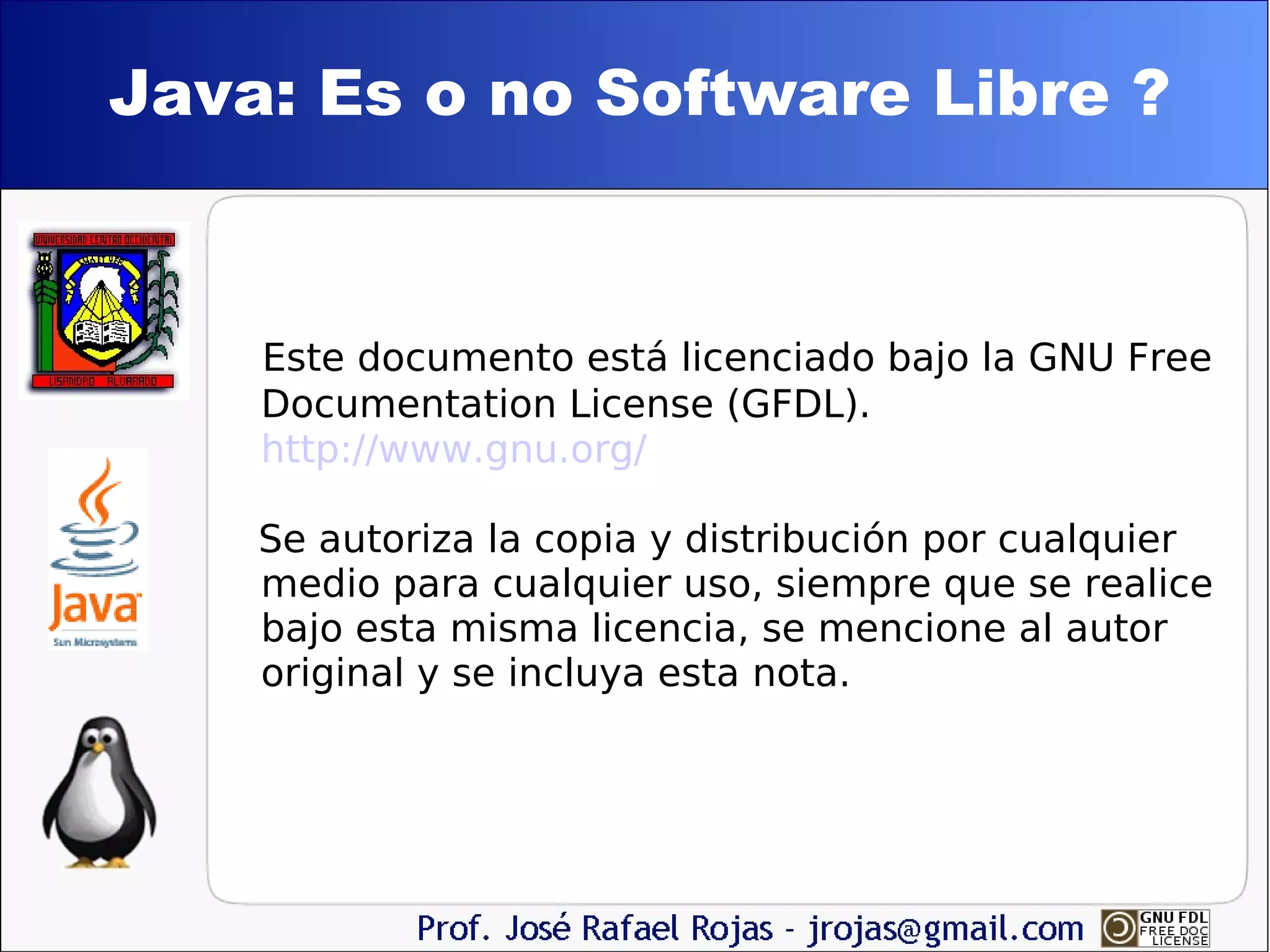 Java: Es o no Software Libre ? Este documento está licenciado bajo la GNU Free Documentation License (GFDL). http://www.gnu.org/ Se autoriza la copia y distribución por cualquier  medio para cualquier uso, siempre que se realice bajo esta misma licencia, se mencione al autor original y se incluya esta nota. 