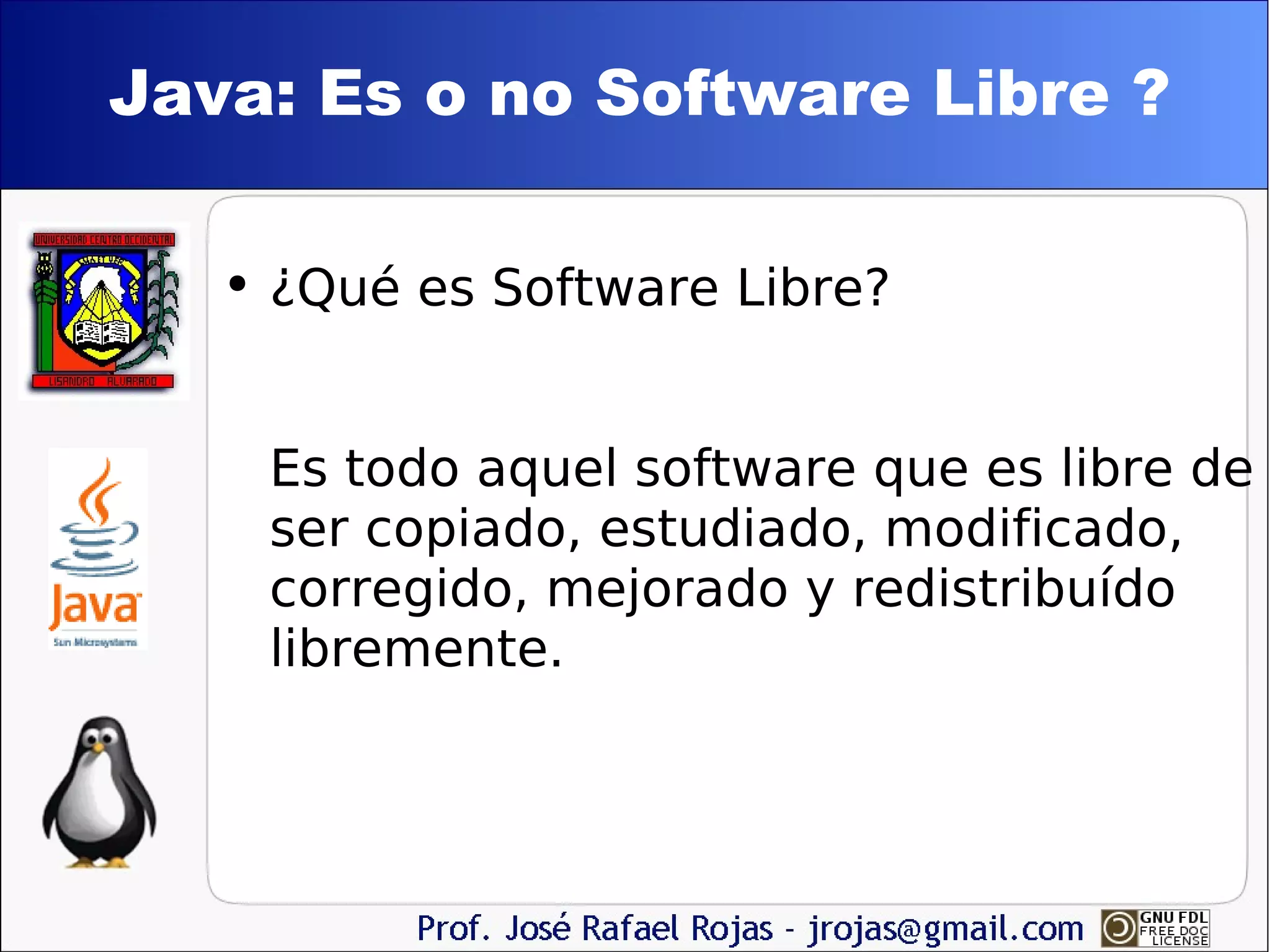 Java: Es o no Software Libre ? ¿Qué es Software Libre? Es todo aquel software que es libre de ser copiado, estudiado, modificado, corregido, mejorado y redistribuído libremente. 