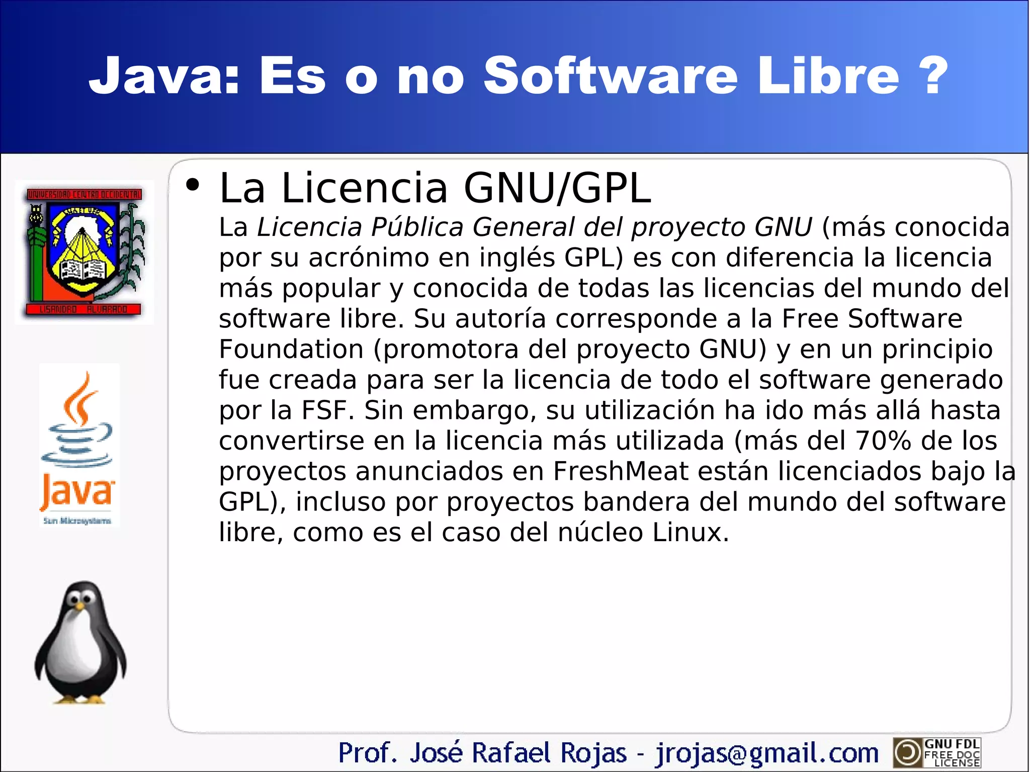 Java: Es o no Software Libre ? La Licencia GNU/GPL L a  Licencia Pública General del proyecto GNU  (más conocida por su acrónimo en inglés GPL) es con diferencia la licencia más popular y conocida de todas las licencias del mundo del software libre. Su autoría corresponde a la Free Software Foundation (promotora del proyecto GNU) y en un principio fue creada para ser la licencia de todo el software generado por la FSF. Sin embargo, su utilización ha ido más allá hasta convertirse en la licencia más utilizada (más del 70% de los proyectos anunciados en FreshMeat están licenciados bajo la GPL), incluso por proyectos bandera del mundo del software libre, como es el caso del núcleo Linux. 