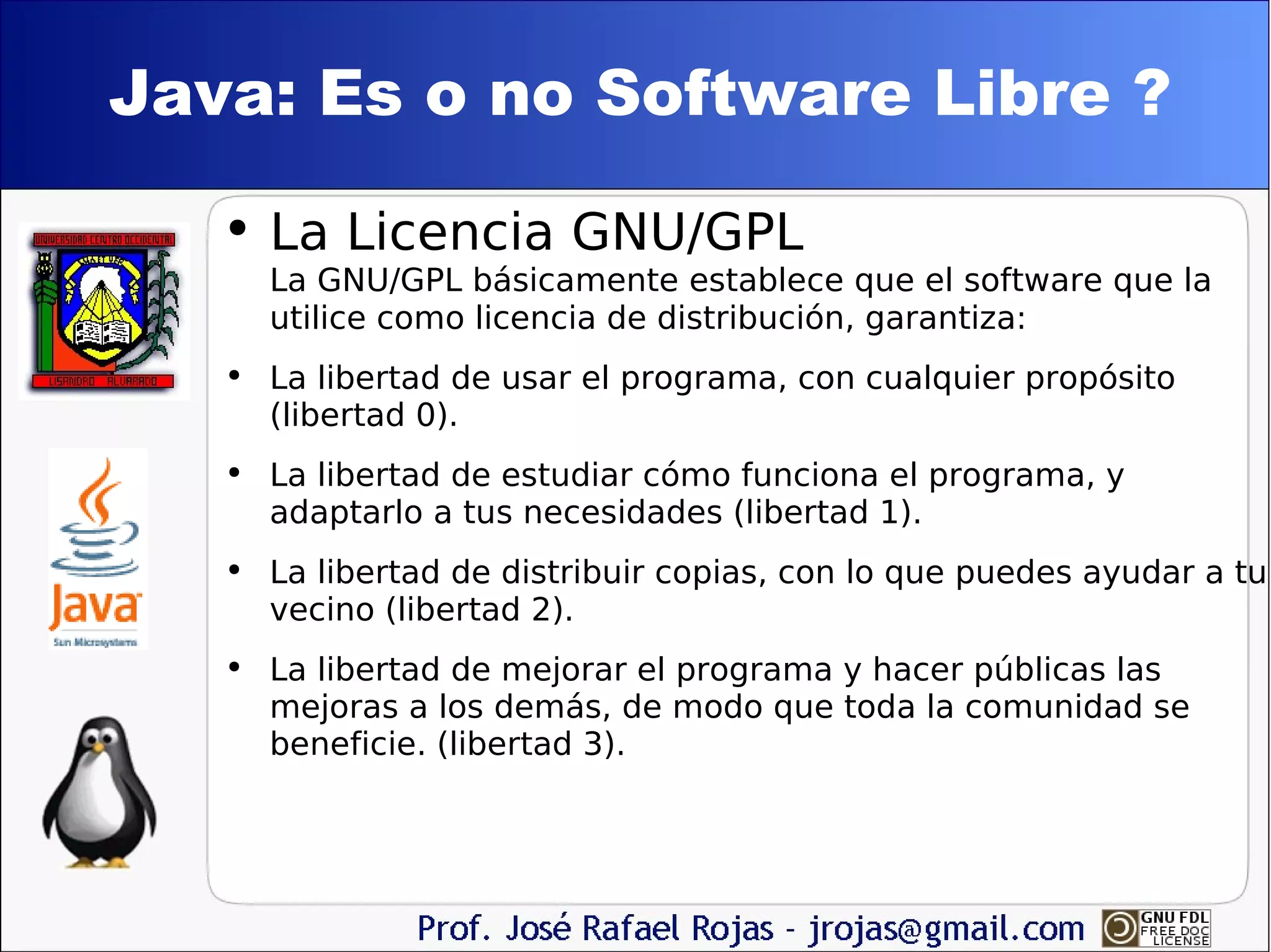 Java: Es o no Software Libre ? La Licencia GNU/GPL La GNU/GPL básicamente establece que el software que la utilice como licencia de distribución, garantiza: La libertad de usar el programa, con cualquier propósito (libertad 0).  La libertad de estudiar cómo funciona el programa, y adaptarlo a tus necesidades (libertad 1).  La libertad de distribuir copias, con lo que puedes ayudar a tu vecino (libertad 2).  La libertad de mejorar el programa y hacer públicas las mejoras a los demás, de modo que toda la comunidad se beneficie. (libertad 3).  