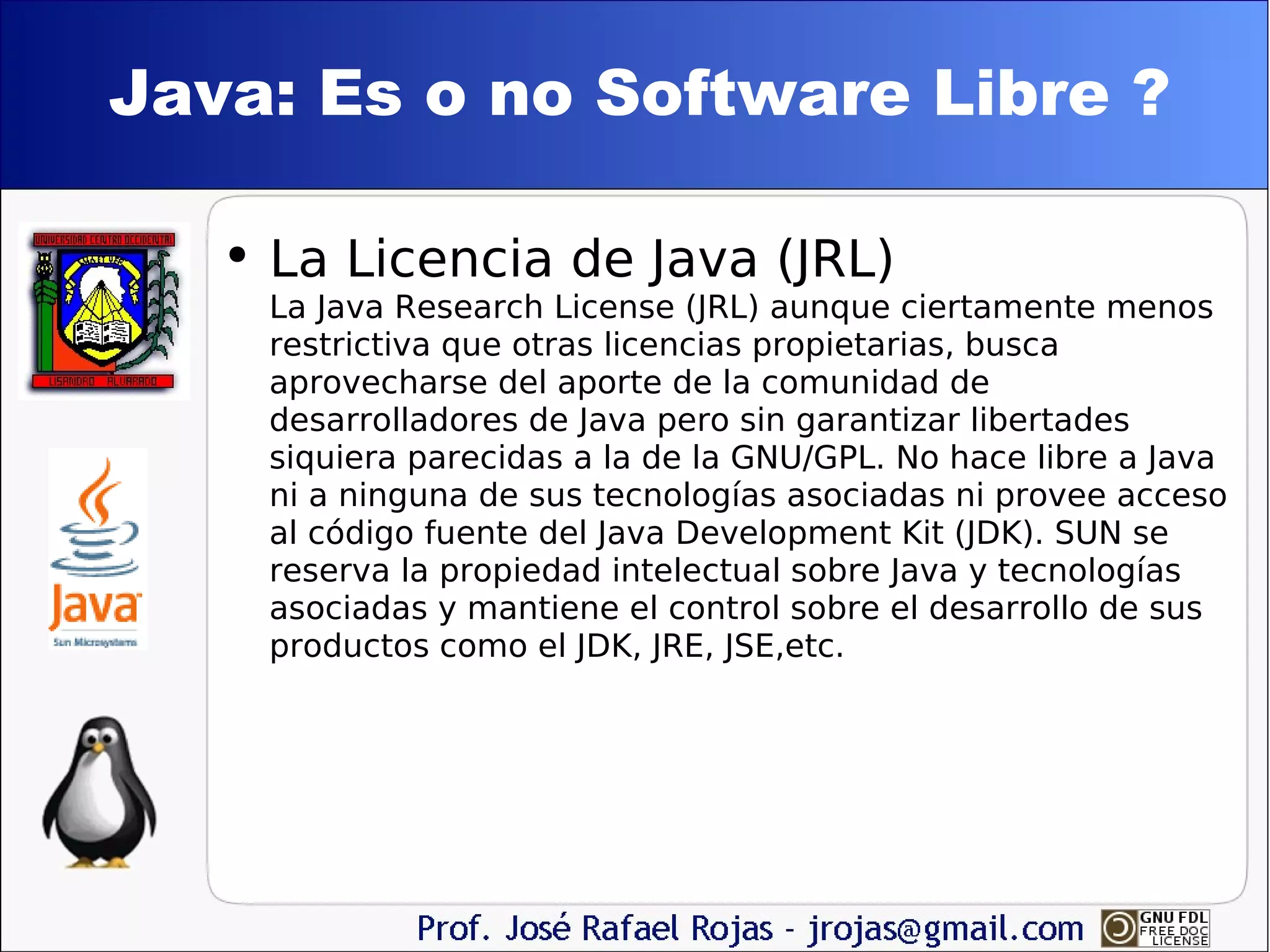 Java: Es o no Software Libre ? La Licencia de Java (JRL) La Java Research License (JRL) aunque ciertamente menos restrictiva que otras licencias propietarias, busca aprovecharse del aporte de la comunidad de desarrolladores de Java pero sin garantizar libertades siquiera parecidas a la de la GNU/GPL. No hace libre a Java ni a ninguna de sus tecnologías asociadas ni provee acceso al código fuente del Java Development Kit (JDK). SUN se reserva la propiedad intelectual sobre Java y tecnologías asociadas y mantiene el control sobre el desarrollo de sus productos como el JDK, JRE, JSE,etc. 