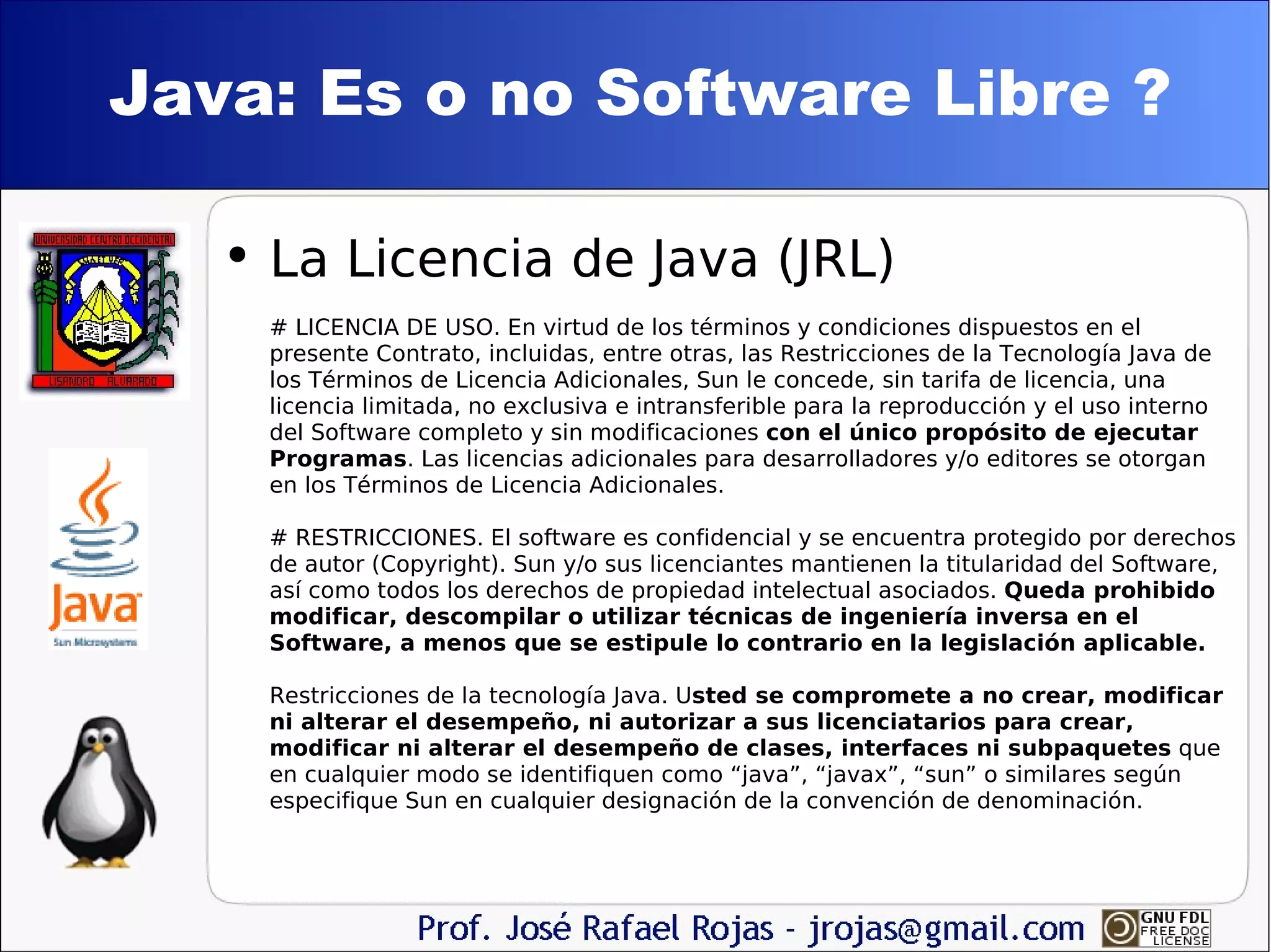 Java: Es o no Software Libre ? La Licencia de Java (JRL) # LICENCIA DE USO. En virtud de los términos y condiciones dispuestos en el presente Contrato, incluidas, entre otras, las Restricciones de la Tecnología Java de los Términos de Licencia Adicionales, Sun le concede, sin tarifa de licencia, una licencia limitada, no exclusiva e intransferible para la reproducción y el uso interno del Software completo y sin modificaciones  con el único propósito de ejecutar Programas . Las licencias adicionales para desarrolladores y/o editores se otorgan en los Términos de Licencia Adicionales. # RESTRICCIONES. El software es confidencial y se encuentra protegido por derechos de autor (Copyright). Sun y/o sus licenciantes mantienen la titularidad del Software, así como todos los derechos de propiedad intelectual asociados.  Queda prohibido modificar, descompilar o utilizar técnicas de ingeniería inversa en el Software, a menos que se estipule lo contrario en la legislación aplicable.  Restricciones de la tecnología Java. U sted se compromete a no crear, modificar ni alterar el desempeño, ni autorizar a sus licenciatarios para crear, modificar ni alterar el desempeño de clases, interfaces ni subpaquetes  que en cualquier modo se identifiquen como “java”, “javax”, “sun” o similares según especifique Sun en cualquier designación de la convención de denominación. 