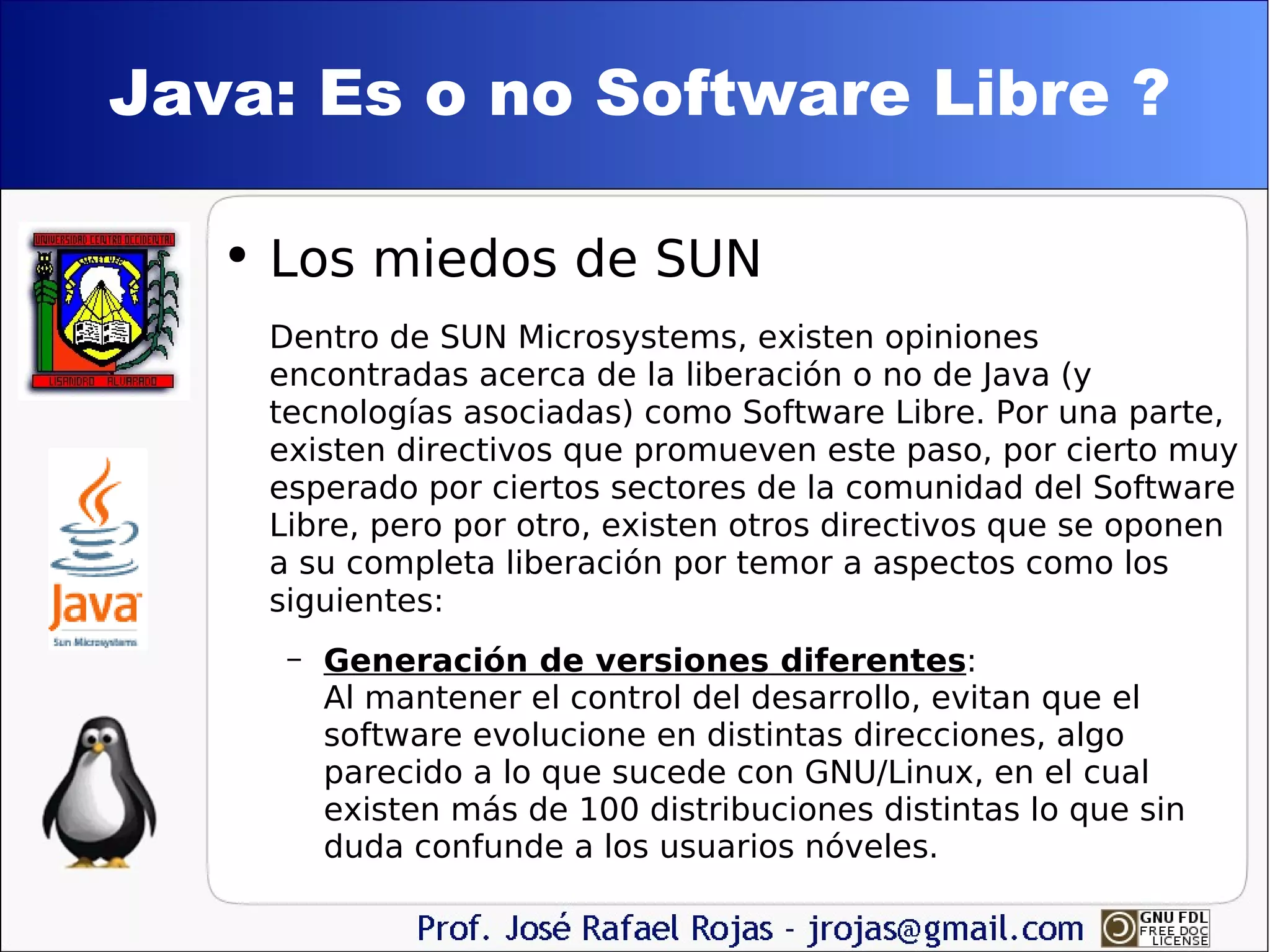 Java: Es o no Software Libre ? Los miedos de SUN Dentro de SUN Microsystems, existen opiniones encontradas acerca de la liberación o no de Java (y tecnologías asociadas) como Software Libre. Por una parte, existen directivos que promueven este paso, por cierto muy esperado por ciertos sectores de la comunidad del Software Libre, pero por otro, existen otros directivos que se oponen a su completa liberación por temor a aspectos como los siguientes: Generación de versiones diferentes : Al mantener el control del desarrollo, evitan que el software evolucione en distintas direcciones, algo parecido a lo que sucede con GNU/Linux, en el cual existen más de 100 distribuciones distintas lo que sin duda confunde a los usuarios nóveles. 