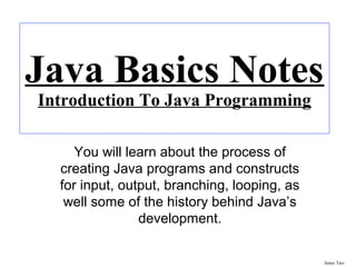 James Tam
Java Basics Notes
Introduction To Java Programming
You will learn about the process of
creating Java programs and constructs
for input, output, branching, looping, as
well some of the history behind Java’s
development.
 