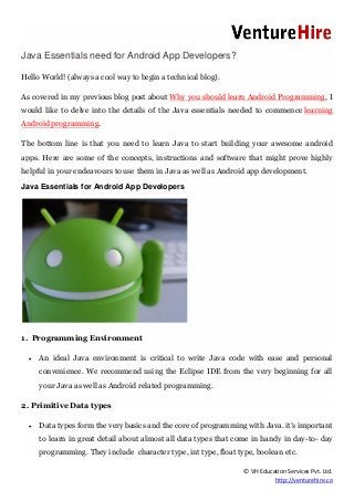 © VH Education Services Pvt. Ltd.
http://venturehire.co
Java Essentials need for Android App Developers?
Hello World! (always a cool way to begin a technical blog).
As covered in my previous blog post about Why you should learn Android Programming, I
would like to delve into the details of the Java essentials needed to commence learning
Android programming.
The bottom line is that you need to learn Java to start building your awesome android
apps. Here are some of the concepts, instructions and software that might prove highly
helpful in your endeavours to use them in Java as well as Android app development.
Java Essentials for Android App Developers
1. Programming Environment
 An ideal Java environment is critical to write Java code with ease and personal
convenience. We recommend using the Eclipse IDE from the very beginning for all
your Java as well as Android related programming.
2. Primitive Data types
 Data types form the very basics and the core of programming with Java. it’s important
to learn in great detail about almost all data types that come in handy in day-to- day
programming. They include character type, int type, float type, boolean etc.
 
