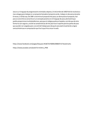 Java esun lenguaje de programaciónorientadaaobjetos,Endiciembrede 1950 Patrickrecolectoa
mas colegaspara trabajaren unproyectollamadoel proyectoverde, trabajosindescansodurante
8 meses,el 29 de sep.De 1994 se terminael proyectohot javay se demuestrael proyecto,hot
java se convirtióse convertioenunconceptopracticoenel lenguaje de javaydemostróque
podría proporcionarmultiplataformas paraque el códigopuedaserbajadoy corridoque de otra
formano son seguros,unade lascaracterísticas de hot java fue el soporte paralas partesde java
que puedensercargadas para unared del trabajopara despuésejecutarlolocalmente ylograr
variasdinámicasencomputaciónque fue loque hizocrecerla web.
https://www.facebook.com/pages/Dsaupoo-RLM/721766901290834?ref=bookmarks
https://www.youtube.com/watch?v=mI3mrc_PRI8