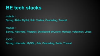 BE tech stacks 
mobclix : 
Spring, iBatis, MySql, Solr, Vertica, Cascading, Tomcat 
mGage : 
Spring, Hibernate, Postgres, Distributed ehCache, Hadoop, Voldemort, Jboss 
XXXX : 
Spring, Hibernate, MySQL, Solr, Cascading, Redis, Tomcat 
 