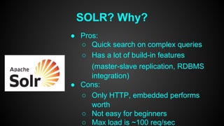 SOLR? Why? 
● Pros: 
○ Quick search on complex queries 
○ Has a lot of build-in features 
(master-slave replication, RDBMS 
integration) 
● Cons: 
○ Only HTTP, embedded performs 
worth 
○ Not easy for beginners 
○ Max load is ~100 req/sec 
 