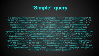 “Simple” query 
"-(-connectionTypes:"+"""+getConnectionType()+"""+" AND connectionTypes:[* TO 
*]) AND "+"-connectionTypeExcludes:"+"""+getConnectionType()+"""+" AND " + "-(- 
OSes:"+"(""+osQuery+"" OR ""+getOS()+"")"+" AND OSes:[* TO *]) AND " + "- 
osExcludes:"+"(""+osQuery+"" OR ""+getOS()+"")" "AND (runOfNetwork:T OR 
appIncludes:"+getAppId()+" OR pubIncludes:"+getPubId()+" OR categories: 
("+categoryList+"))" +" AND -appExcludes:"+getAppId()+" AND -pubExcludes:" 
+getPubId()+" AND -categoryExcludes:("+categoryList+") AND " + keywordQuery+" AND 
" + "-(-devices:"+"""+getHandsetNormalized()+"""+" AND devices:[* TO *]) AND " + 
"-deviceExcludes:"+"""+getHandsetNormalized()+"""+" AND " + "-(-carriers:"+""" 
+getCarrier()+"""+" AND carriers:[* TO *]) AND " + "-carrierExcludes:"+""" 
+getCarrier()+"""+" AND " + "-(-locales:"+"(""+locale+"" OR ""+langOnly+"")" 
+" AND locales:[* TO *]) AND " + "-localeExcludes:"+"(""+locale+"" OR "" 
+langOnly+"") AND " + "-(-segments:("+segmentQuery+") AND segments:[* TO *]) AND 
" + "-segmentExcludes:("+segmentQuery+")" + " AND -(-geos:"+geoQuery+" AND geos:[* 
TO *]) AND " + "-geosExcludes:"+geoQuery 
 