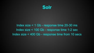 Solr 
Index size < 1 Gb - response time 20-30 ms 
Index size < 100 Gb - response time 1-2 sec 
Index size < 400 Gb - response time from 10 secs 
 