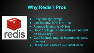 Why Redis? Pros 
● Easy and light-weight 
● Low latency. 99% is < 1ms 
● Average latency is ~0.2ms 
● Up to 100k 'get' commands per second 
on c1.X-Large 
● Cool features (atomic increments, sets, 
hashes) 
● Ready AWS service — ElastiCache 
 