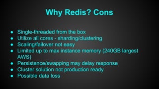 Why Redis? Cons 
● Single-threaded from the box 
● Utilize all cores - sharding/clustering 
● Scaling/failover not easy 
● Limited up to max instance memory (240GB largest 
AWS) 
● Persistence/swapping may delay response 
● Cluster solution not production ready 
● Possible data loss 
 