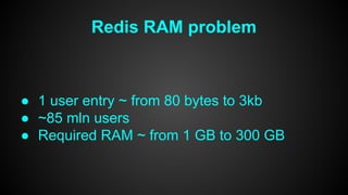 Redis RAM problem 
● 1 user entry ~ from 80 bytes to 3kb 
● ~85 mln users 
● Required RAM ~ from 1 GB to 300 GB 
 
